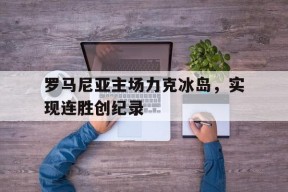 金年会体育-罗马尼亚主场力克冰岛，实现连胜创纪录的简单介绍