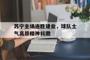 金年会体育-苏宁主场连胜建业，球队士气高昂精神抖擞