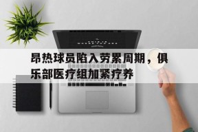 金年会-昂热球员陷入劳累周期，俱乐部医疗组加紧疗养的简单介绍